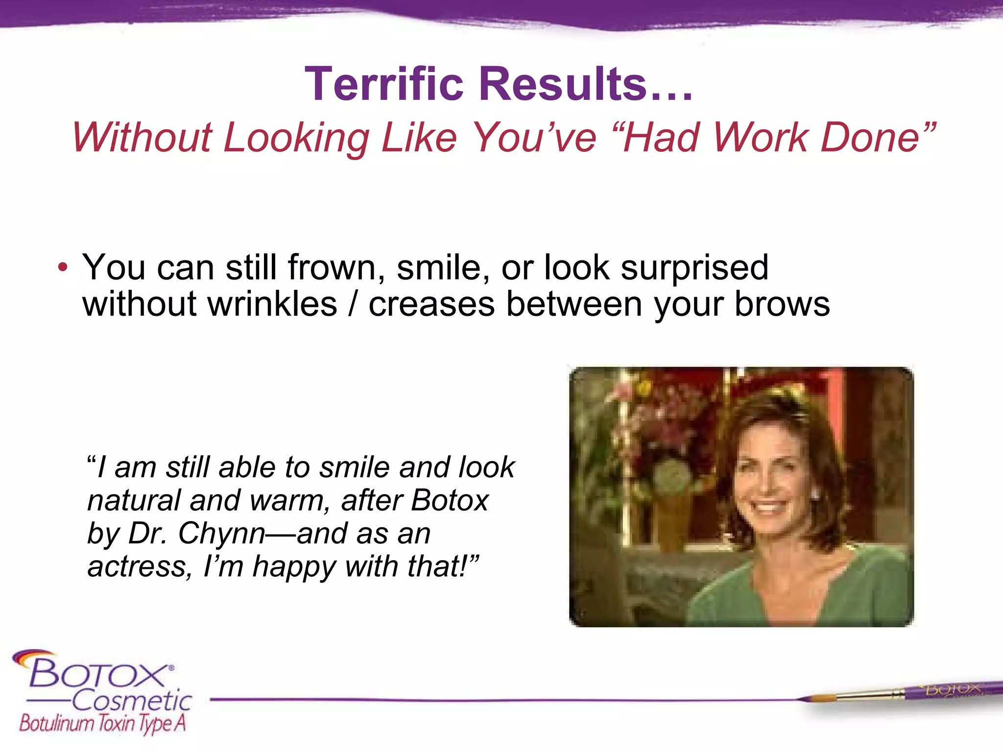 Terrific Results… You can still frown, smile, or look surprised  without wrinkles / creases between your brows  “ I am still able to smile and look natural and warm, after Botox by Dr. Chynn—and as an actress, I’m happy with that!”  Without Looking Like You’ve “Had Work Done” 