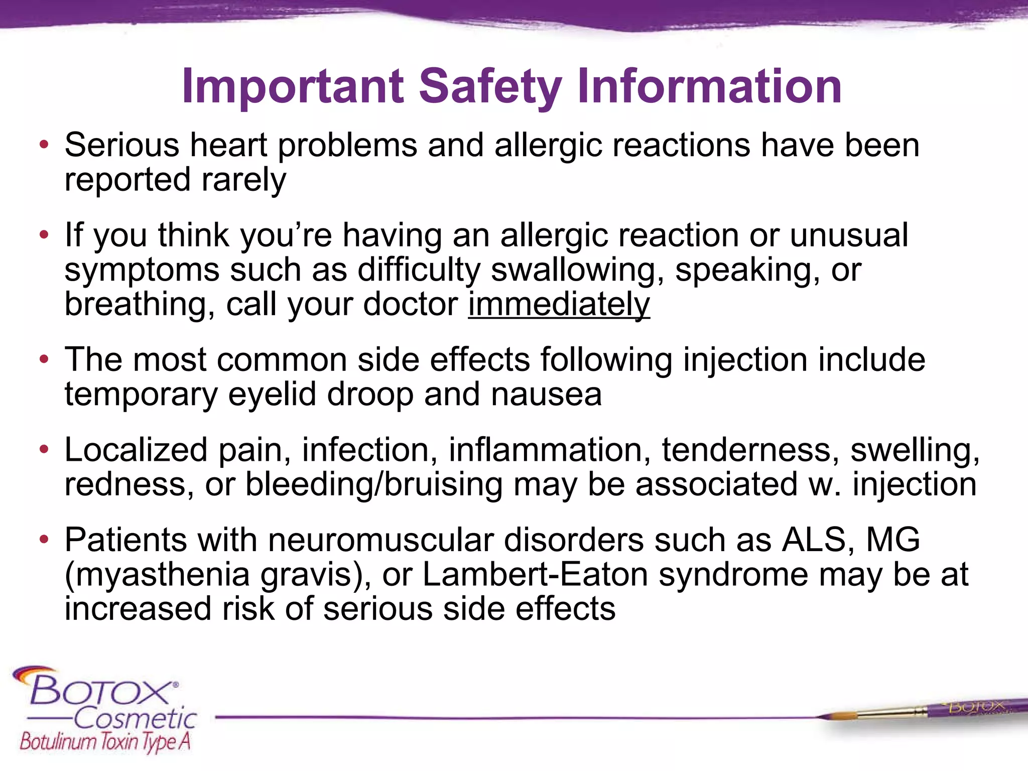 Important Safety Information Serious heart problems and allergic reactions have been reported rarely If you think you’re having an allergic reaction or unusual symptoms such as difficulty swallowing, speaking, or breathing, call your doctor  immediately The most common side effects following injection include temporary eyelid droop and nausea Localized pain, infection, inflammation, tenderness, swelling, redness, or bleeding/bruising may be associated w. injection Patients with neuromuscular disorders such as ALS, MG (myasthenia gravis), or Lambert-Eaton syndrome may be at increased risk of serious side effects 