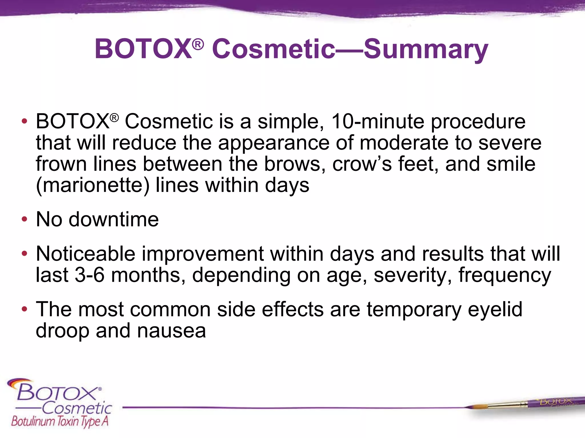 BOTOX ®  Cosmetic—Summary BOTOX ®  Cosmetic is a simple, 10-minute procedure that will reduce the appearance of moderate to severe frown lines between the brows, crow’s feet, and smile (marionette) lines within days No downtime Noticeable improvement within days and results that will last 3-6 months, depending on age, severity, frequency The most common side effects are temporary eyelid droop and nausea 