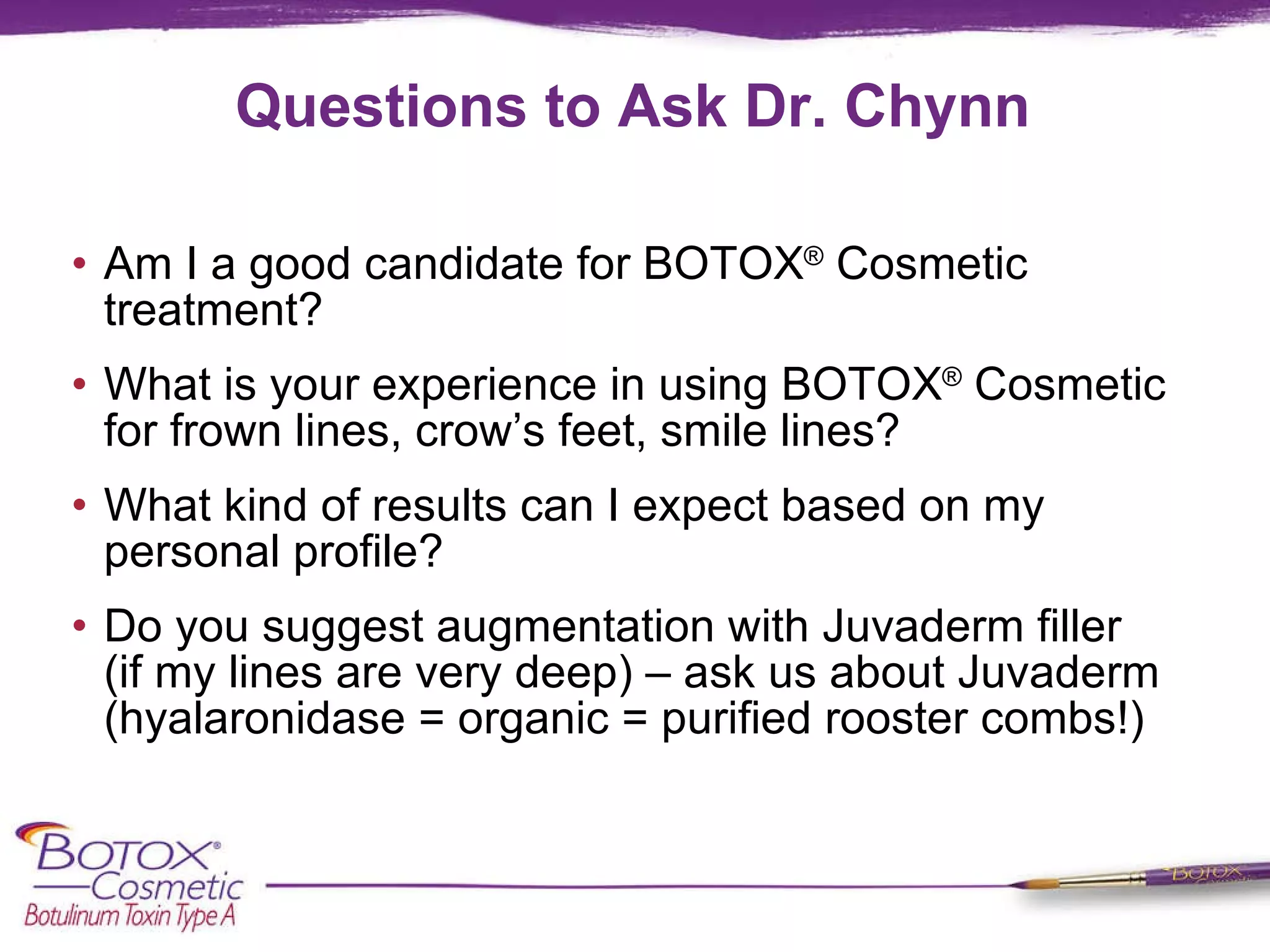 Questions to Ask Dr. Chynn Am I a good candidate for BOTOX ®  Cosmetic treatment? What is your experience in using BOTOX ®  Cosmetic for frown lines, crow’s feet, smile lines?  What kind of results can I expect based on my personal profile? Do you suggest augmentation with Juvaderm filler  (if my lines are very deep) – ask us about Juvaderm (hyalaronidase = organic = purified rooster combs!) 