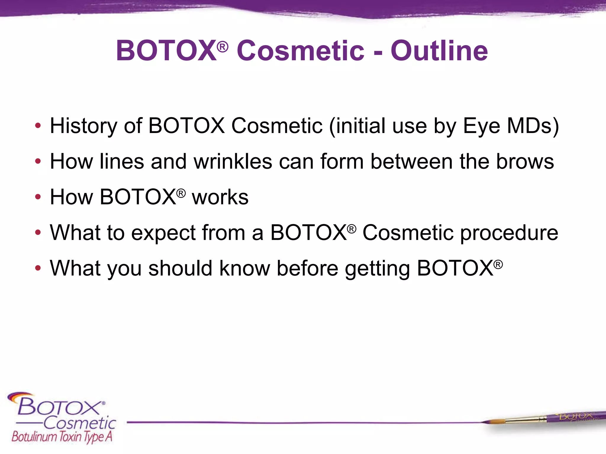 BOTOX ®  Cosmetic - Outline History of BOTOX Cosmetic (initial use by Eye MDs) How lines and wrinkles can form between the brows How BOTOX ®  works What to expect from a BOTOX ®  Cosmetic procedure What you should know before getting BOTOX ® 