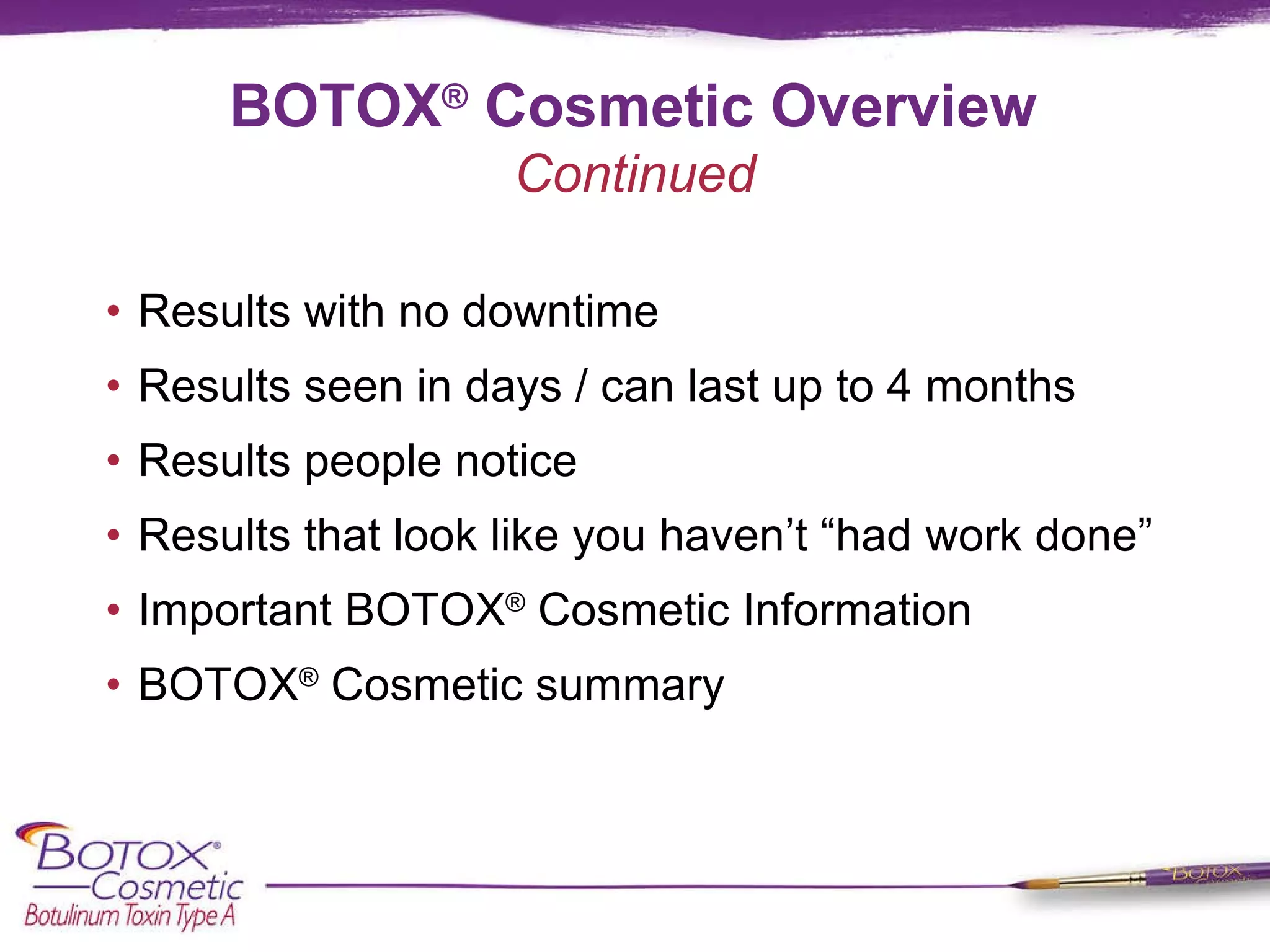 BOTOX ®  Cosmetic Overview Results with no downtime Results seen in days / can last up to 4 months Results people notice Results that look like you haven’t “had work done” Important BOTOX ®  Cosmetic Information BOTOX ®  Cosmetic summary Continued 
