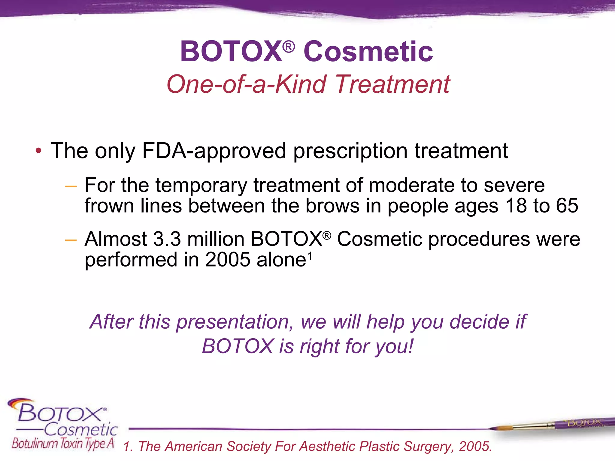 BOTOX ®  Cosmetic The only FDA-approved prescription treatment  For the temporary treatment of moderate to severe frown lines between the brows in people ages 18 to 65 Almost 3.3 million BOTOX ®  Cosmetic procedures were performed in 2005 alone 1 After this presentation, we will help you decide if BOTOX is right for you! 1. The American Society For Aesthetic Plastic Surgery, 2005. One-of-a-Kind Treatment 