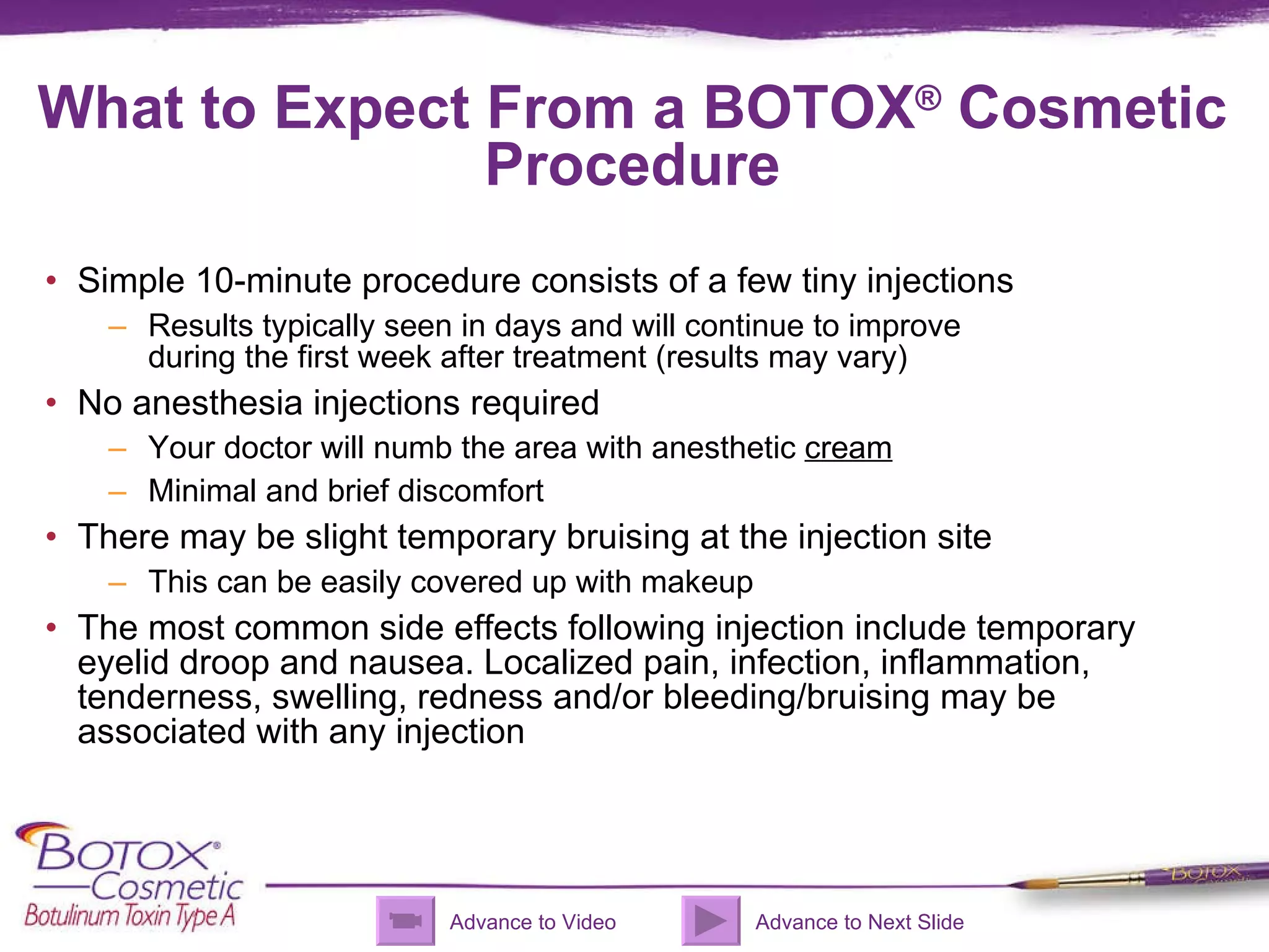 What to Expect From a BOTOX ®  Cosmetic Procedure Simple 10-minute procedure consists of a few tiny injections  Results typically seen in days and will continue to improve  during the first week after treatment (results may vary) No anesthesia injections required Your doctor will numb the area with anesthetic  cream Minimal and brief discomfort  There may be slight temporary bruising at the injection site This can be easily covered up with makeup The most common side effects following injection include temporary eyelid droop and nausea. Localized pain, infection, inflammation, tenderness, swelling, redness and/or bleeding/bruising may be associated with any injection Advance to Video Advance to Next Slide 
