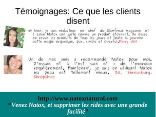 Témoignages: Ce que les clients
             disent
       eh bien, je suis rédacteur en chef du Glamfreak magazine et
         I Love Natox son juste comme un produit étonnant. Je passe
         en revue les produits de tous les jours et toute la journée
         cette magie organique, pur, simple et pwerful.Marry USA




       Un     de mes amis a recommandé Natox pour moi.
            J'essaie et à l'est sain et i de l'exercice
            régulièrement. Maintenant, je suis en utilisant Natox
            ma peau est tellement mieux. Jo, Shrewsbury,
            Shropshire




          http://www.natoxnatural.com
“Venez Natox, et supprimer les rides avec une grande
                      facilité”
 