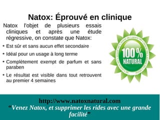 Natox: Éprouvé en clinique
Natox l'objet de plusieurs essais
 cliniques et après une étude
 régressive, on constate que Natox:

    Est sûr et sans aucun effet secondaire

    Idéal pour un usage à long terme

    Complètement exempt de parfum et sans
    paraben

    Le résultat est visible dans tout retrouvent
    au premier 4 semaines



              http://www.natoxnatural.com
    “Venez Natox, et supprimer les rides avec une grande
                          facilité”
 