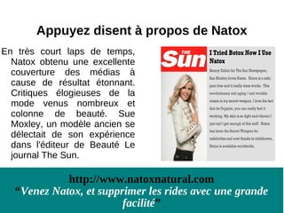 Appuyez disent à propos de Natox
En très court laps de temps,
  Natox obtenu une excellente
  couverture des médias à
  cause de résultat étonnant.
  Critiques élogieuses de la
  mode venus nombreux et
  colonne de beauté. Sue
  Moxley, un modèle ancien se
  délectait de son expérience
  dans l'éditeur de Beauté Le
  journal The Sun.

            http://www.natoxnatural.com
  “Venez Natox, et supprimer les rides avec une grande
                        facilité”
 