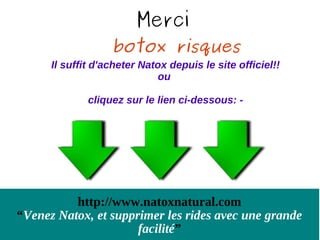 Merci
                   botox risques
      Il suffit d'acheter Natox depuis le site officiel!!
                             ou

              cliquez sur le lien ci-dessous: -




          http://www.natoxnatural.com
“Venez Natox, et supprimer les rides avec une grande
                      facilité”
 
