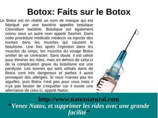 Botox: Faits sur le Botox
Le Botox est en réalité un nom de marque qui est
  fabriqué par une bactérie appelée botulique
  Closridium bactérie. Botulique est également
  connu sous un autre nom appelé Xeomin. Dans
  cette procédure médicale médecin va injecter des
  toxines dans les muscles qui causent le
  botulisme. Une fois après l'injection dans les
  muscles du corps, les muscles du visage Botox
  arrêter de se contracter. Sans doute, il est utilisé
  pour éliminer les rides, mais en dehors de celui-ci
  de la complication grave du botulisme est une
  paralysie. Les toxines qui sont utilisés dans de
  Botox sont très dangereux et parfois il aussi
  provoquer des allergies. Si vous n'aimez pas les
  aiguilles, puis Botox n'est pas pour vous mais il
  n'ya pas besoin de s'inquiéter car il existe une
  alternative de celui-ci, appelé Natox.

              http://www.natoxnatural.com
    “Venez Natox, et supprimer les rides avec une grande
                          facilité”
 