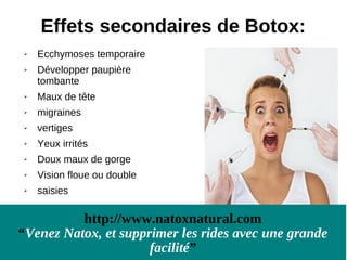 Effets secondaires de Botox:
   Ecchymoses temporaire
   Développer paupière
    tombante
   Maux de tête
   migraines
   vertiges
   Yeux irrités
   Doux maux de gorge
   Vision floue ou double
   saisies

          http://www.natoxnatural.com
“Venez Natox, et supprimer les rides avec une grande
                      facilité”
 