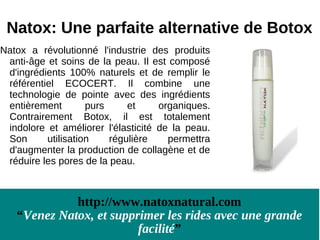 Natox: Une parfaite alternative de Botox
Natox a révolutionné l'industrie des produits
 anti-âge et soins de la peau. Il est composé
 d'ingrédients 100% naturels et de remplir le
 référentiel ECOCERT. Il combine une
 technologie de pointe avec des ingrédients
 entièrement        purs     et     organiques.
 Contrairement Botox, il est totalement
 indolore et améliorer l'élasticité de la peau.
 Son      utilisation    régulière    permettra
 d'augmenter la production de collagène et de
 réduire les pores de la peau.



             http://www.natoxnatural.com
   “Venez Natox, et supprimer les rides avec une grande
                         facilité”
 