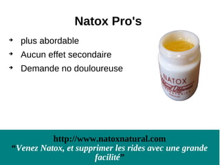 Natox Pro's

    plus abordable

    Aucun effet secondaire

    Demande no douloureuse




          http://www.natoxnatural.com
“Venez Natox, et supprimer les rides avec une grande
                      facilité”
 