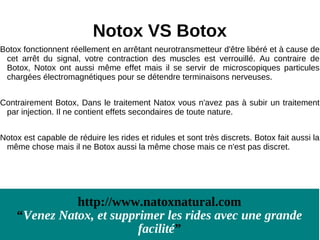 Notox VS Botox
Botox fonctionnent réellement en arrêtant neurotransmetteur d'être libéré et à cause de
 cet arrêt du signal, votre contraction des muscles est verrouillé. Au contraire de
 Botox, Notox ont aussi même effet mais il se servir de microscopiques particules
 chargées électromagnétiques pour se détendre terminaisons nerveuses.


Contrairement Botox, Dans le traitement Natox vous n'avez pas à subir un traitement
 par injection. Il ne contient effets secondaires de toute nature.


Notox est capable de réduire les rides et ridules et sont très discrets. Botox fait aussi la
 même chose mais il ne Botox aussi la même chose mais ce n'est pas discret.




              http://www.natoxnatural.com
    “Venez Natox, et supprimer les rides avec une grande
                          facilité”
 