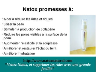 Natox promesses à:

    Aider à réduire les rides et ridules
   Lisser la peau

    Stimuler la production de collagène

    Réduire les pores visibles à la surface de la
    peau

    Augmenter l'élasticité et la souplesse

    Améliorer et restaurer l'éclat du teint
   Améliorer hydratation

               http://www.natoxnatural.com
     “Venez Natox, et supprimer les rides avec une grande
                           facilité”
 