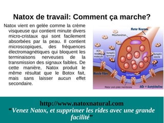 Natox de travail: Comment ça marche?
Natox vient en gelée comme la crème
  visqueuse qui contient minute divers
  micro-cristaux qui sont facilement
  absorbées par la peau. Il contient
  microscopiques, des fréquences
  électromagnétiques qui bloquent les
  terminaisons nerveuses de la
  transmission des signaux faibles. De
  cette manière, Natox produit le
  même résultat que le Botox fait,
  mais sans laisser aucun effet
  secondaire.



            http://www.natoxnatural.com
  “Venez Natox, et supprimer les rides avec une grande
                        facilité”
 