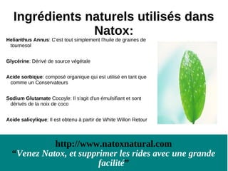Ingrédients naturels utilisés dans
                Natox:
Helianthus Annus: C'est tout simplement l'huile de graines de
 tournesol


Glycérine: Dérivé de source végétale


Acide sorbique: composé organique qui est utilisé en tant que
 comme un Conservateurs


Sodium Glutamate Cocoyle: Il s'agit d'un émulsifiant et sont
 dérivés de la noix de coco


Acide salicylique: Il est obtenu à partir de White Willon Retour




            http://www.natoxnatural.com
  “Venez Natox, et supprimer les rides avec une grande
                        facilité”
 
