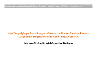 How	
  Doppelgänger	
  Brand	
  Images	
  Inﬂuence	
  the	
  Market	
  Crea;on	
  Process	
  –	
  The	
  Rise	
  of	
  Botox	
  Cosme0c	
  




    How	
  Doppelgänger	
  Brand	
  Images	
  Inﬂuence	
  the	
  Market	
  Crea;on	
  Process:	
  	
  
              Longitudinal	
  Insights	
  from	
  the	
  Rise	
  of	
  Botox	
  Cosme;c	
  
                                                	
  
                   Markus	
  Giesler,	
  Schulich	
  School	
  of	
  Business	
  
 