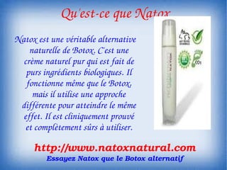  Qu'est­ce que Natox
Natox est une véritable alternative 
    naturelle de Botox. C'est une 
  crème naturel pur qui est fait de 
   purs ingrédients biologiques. Il 
   fonctionne même que le Botox, 
     mais il utilise une approche 
 différente pour atteindre le même 
  effet. Il est cliniquement prouvé 
   et complètement sûrs à utiliser.

     http://www.natoxnatural.com
         Essayez Natox que le Botox alternatif
 