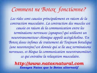 Comment ne Botox  fonctionne?
 Les rides sont causées principalement en raison de la 
 contraction musculaire. La contraction des muscles est 
     causée en raison de la communication entre les 
   terminaisons nerveuses (synapses) qui utilisent un 
  neurotransmetteur chimique appelé acétylcholine. En 
Botox doses infimes de traitement de Toxinum botulique 
(une neurotoxine) est donnée qui se lie aux terminaisons 
nerveuses, et bloque la communication neurotransmiiter, 
        ce qui entraîne la relaxation musculaire.
   http://www.natoxnatural.com
       Essayez Natox que le Botox alternatif
 