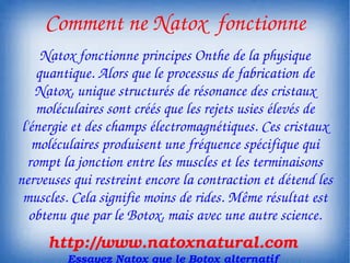  Comment ne Natox  fonctionne
      Natox fonctionne principes Onthe de la physique 
     quantique. Alors que le processus de fabrication de 
    Natox, unique structurés de résonance des cristaux 
     moléculaires sont créés que les rejets usies élevés de 
 l'énergie et des champs électromagnétiques. Ces cristaux 
    moléculaires produisent une fréquence spécifique qui 
   rompt la jonction entre les muscles et les terminaisons 
nerveuses qui restreint encore la contraction et détend les 
 muscles. Cela signifie moins de rides. Même résultat est 
   obtenu que par le Botox, mais avec une autre science.
     http://www.natoxnatural.com
         Essayez Natox que le Botox alternatif
 