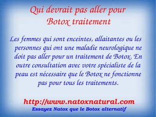 Qui devrait pas aller pour 
           Botox traitement
Les femmes qui sont enceintes, allaitantes ou les 
 personnes qui ont une maladie neurologique ne 
 doit pas aller pour un traitement de Botox. En 
  outre consultation avec votre spécialiste de la 
 peau est nécessaire que le Botox ne fonctionne 
          pas pour tous les traitements.

     http://www.natoxnatural.com
        Essayez Natox que le Botox alternatif
 
