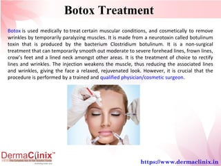 Botox Treatment
Botox is used medically to treat certain muscular conditions, and cosmetically to remove 
wrinkles by temporarily paralyzing muscles. It is made from a neurotoxin called botulinum 
toxin  that  is  produced  by  the  bacterium  Clostridium  botulinum.  It  is  a  non-surgical 
treatment that can temporarily smooth out moderate to severe forehead lines, frown lines, 
crow’s feet and a lined neck amongst other areas. It is the treatment of choice to rectify 
lines and wrinkles. The injection weakens the muscle, thus reducing the associated lines 
and wrinkles, giving the face a relaxed, rejuvenated look. However, it is crucial that the 
procedure is performed by a trained and qualified physician/cosmetic surgeon.
https://www.dermaclinix.in
 