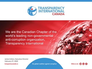 We are the Canadian Chapter of the
world’s leading non-governmental
anti-corruption organization,
Transparency International
James Cohen, Executive Director
February 27, 2020
 