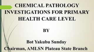 CHEMICAL PATHOLOGY
INVESTIGATIONS FOR PRIMARY
HEALTH CARE LEVEL
BY
Bot Yakubu Sunday
Chairman, AMLSN Plateau State Branch
 