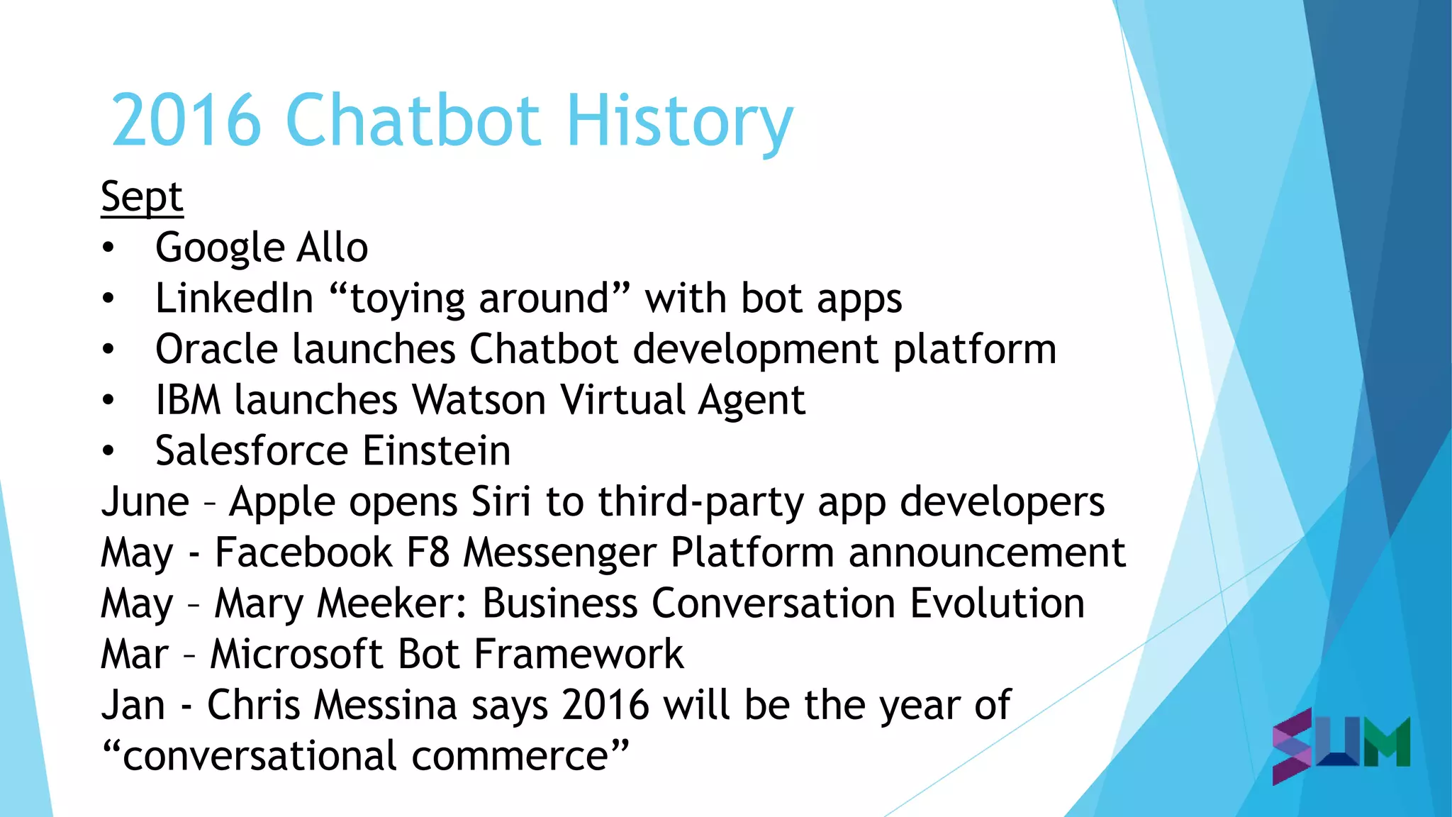 2016 Chatbot History
Sept
• Google Allo
• LinkedIn “toying around” with bot apps
• Oracle launches Chatbot development platform
• IBM launches Watson Virtual Agent
• Salesforce Einstein
June – Apple opens Siri to third-party app developers
May - Facebook F8 Messenger Platform announcement
May – Mary Meeker: Business Conversation Evolution
Mar – Microsoft Bot Framework
Jan - Chris Messina says 2016 will be the year of
“conversational commerce”
 