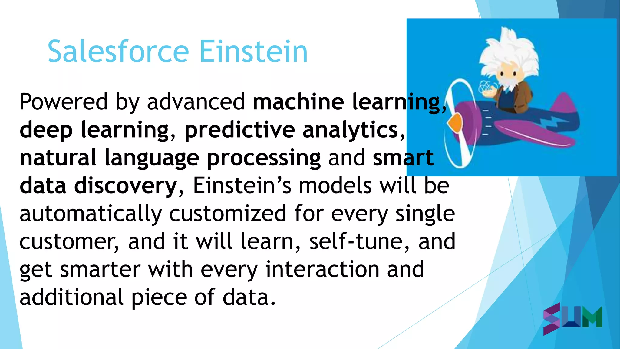 Salesforce Einstein
Powered by advanced machine learning,
deep learning, predictive analytics,
natural language processing and smart
data discovery, Einstein’s models will be
automatically customized for every single
customer, and it will learn, self-tune, and
get smarter with every interaction and
additional piece of data.
 