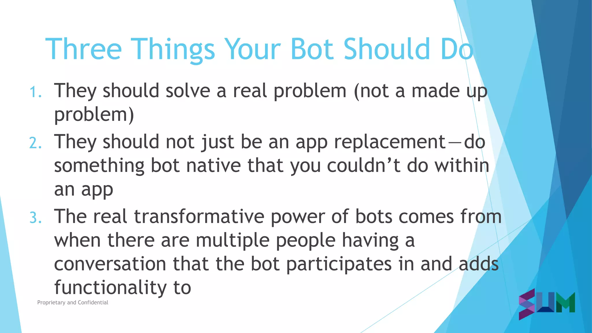Three Things Your Bot Should Do
1. They should solve a real problem (not a made up
problem)
2. They should not just be an app replacement—do
something bot native that you couldn’t do within
an app
3. The real transformative power of bots comes from
when there are multiple people having a
conversation that the bot participates in and adds
functionality to
Proprietary and Confidential
 