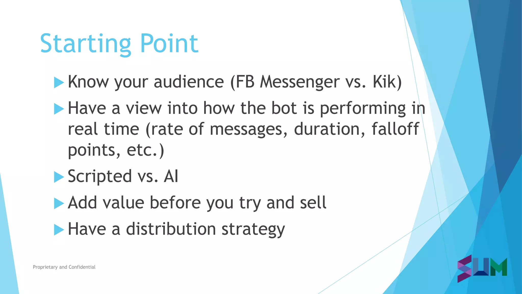 Starting Point
Proprietary and Confidential
 Know your audience (FB Messenger vs. Kik)
 Have a view into how the bot is performing in
real time (rate of messages, duration, falloff
points, etc.)
 Scripted vs. AI
 Add value before you try and sell
 Have a distribution strategy
 
