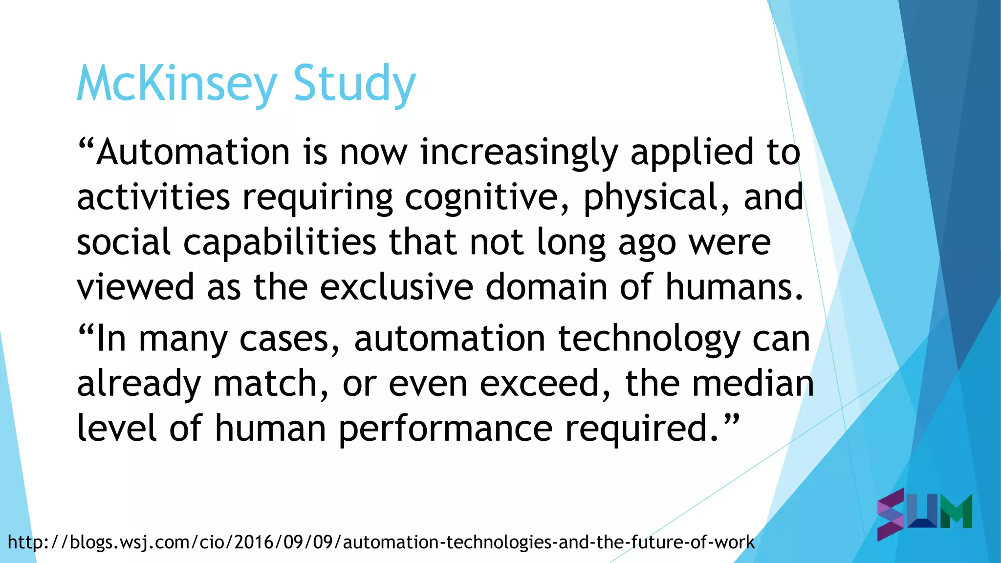McKinsey Study
http://blogs.wsj.com/cio/2016/09/09/automation-technologies-and-the-future-of-work
“Automation is now increasingly applied to
activities requiring cognitive, physical, and
social capabilities that not long ago were
viewed as the exclusive domain of humans.
“In many cases, automation technology can
already match, or even exceed, the median
level of human performance required.”
 