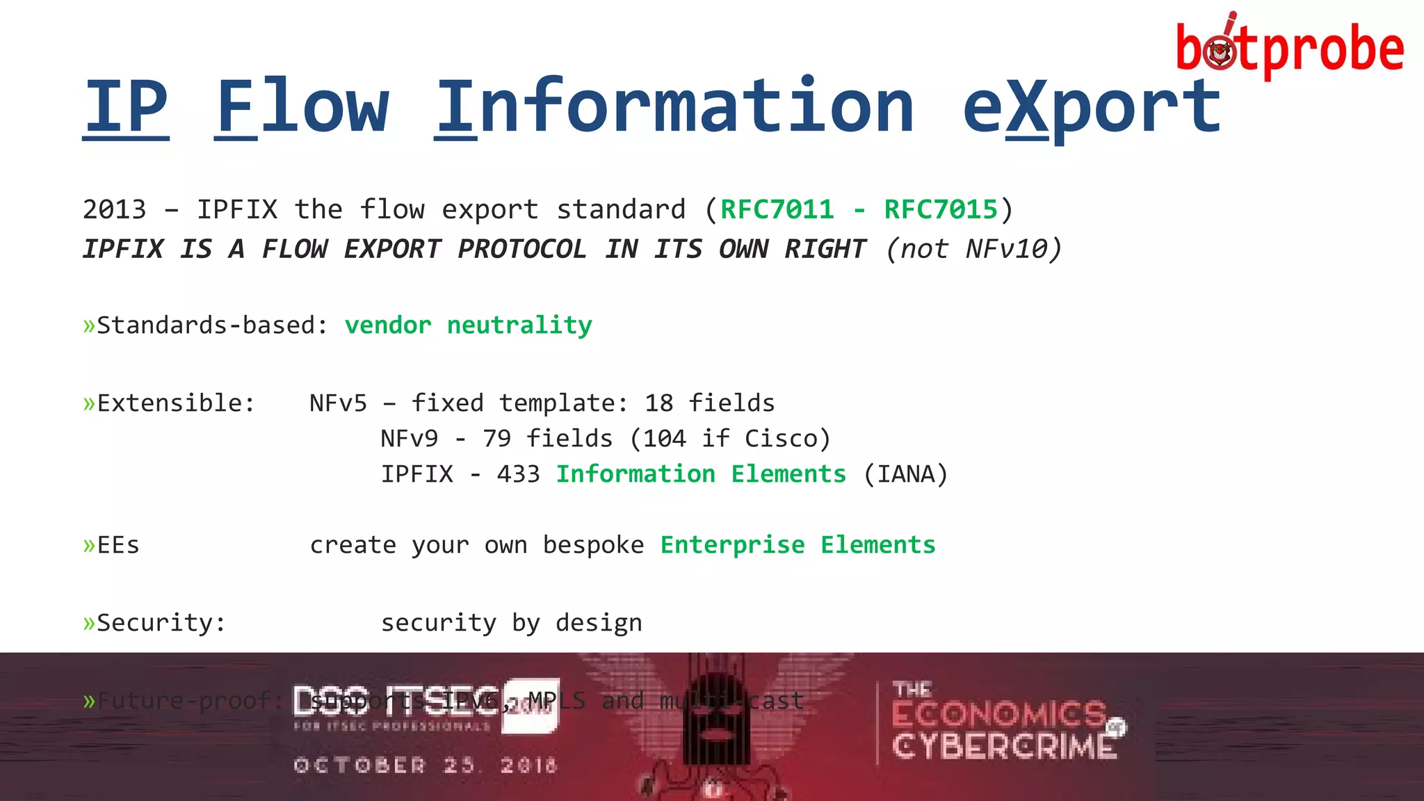 10
IP Flow Information eXport
2013 – IPFIX the flow export standard (RFC7011 - RFC7015)
IPFIX IS A FLOW EXPORT PROTOCOL IN ITS OWN RIGHT (not NFv10)
»Standards-based: vendor neutrality
»Extensible: NFv5 – fixed template: 18 fields
NFv9 - 79 fields (104 if Cisco)
IPFIX - 433 Information Elements (IANA)
»EEs create your own bespoke Enterprise Elements
»Security: security by design
»Future-proof: supports IPv6, MPLS and multi-cast
10
 