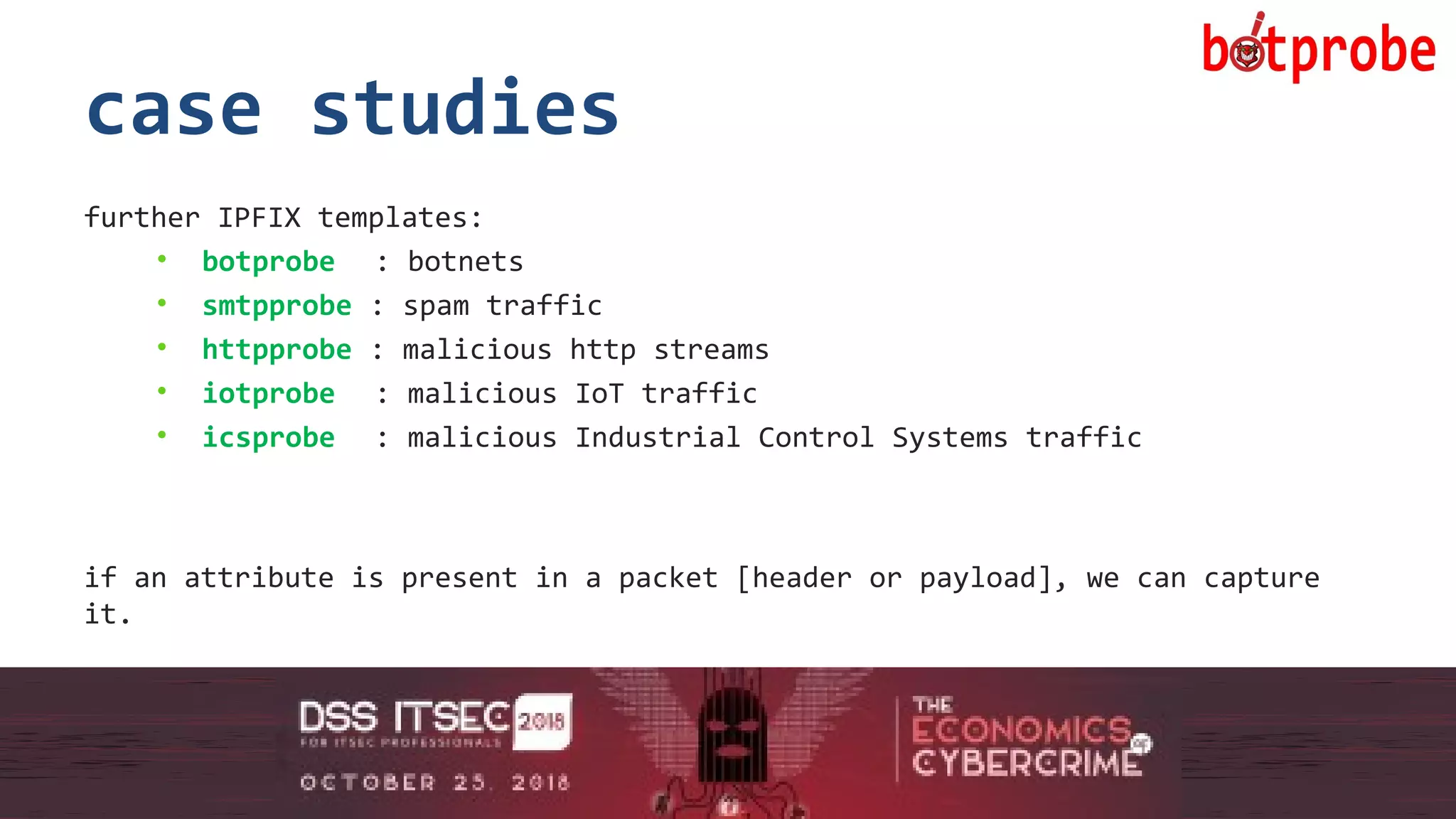 15
case studies
further IPFIX templates:
• botprobe : botnets
• smtpprobe : spam traffic
• httpprobe : malicious http streams
• iotprobe : malicious IoT traffic
• icsprobe : malicious Industrial Control Systems traffic
if an attribute is present in a packet [header or payload], we can capture
it.
15
 