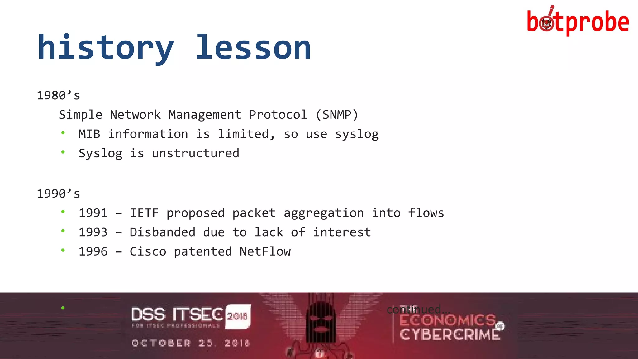6
history lesson
1980’s
Simple Network Management Protocol (SNMP)
• MIB information is limited, so use syslog
• Syslog is unstructured
1990’s
• 1991 – IETF proposed packet aggregation into flows
• 1993 – Disbanded due to lack of interest
• 1996 – Cisco patented NetFlow
• continued…
6
 