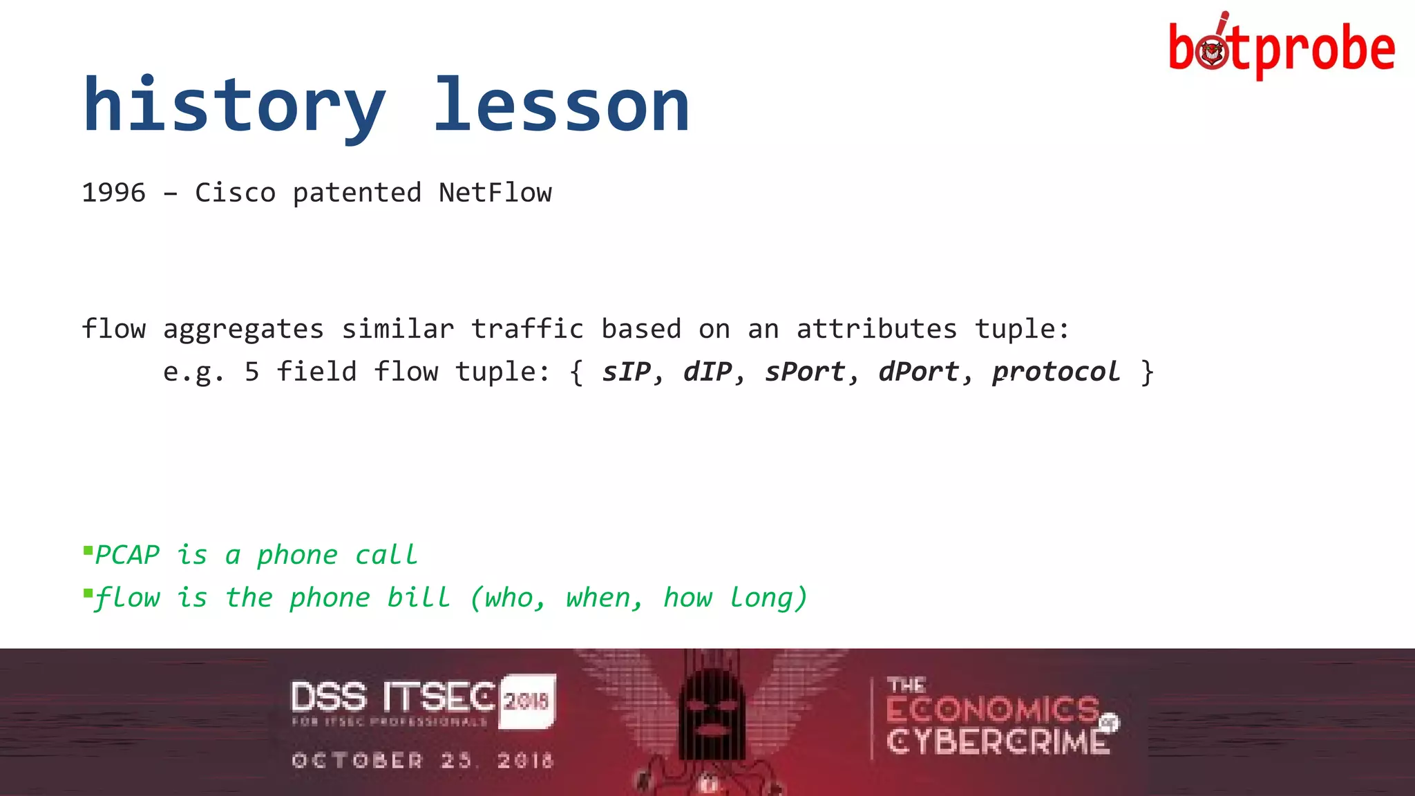 7
history lesson
1996 – Cisco patented NetFlow
flow aggregates similar traffic based on an attributes tuple:
e.g. 5 field flow tuple: { sIP, dIP, sPort, dPort, protocol }
PCAP is a phone call
flow is the phone bill (who, when, how long)
7
 
