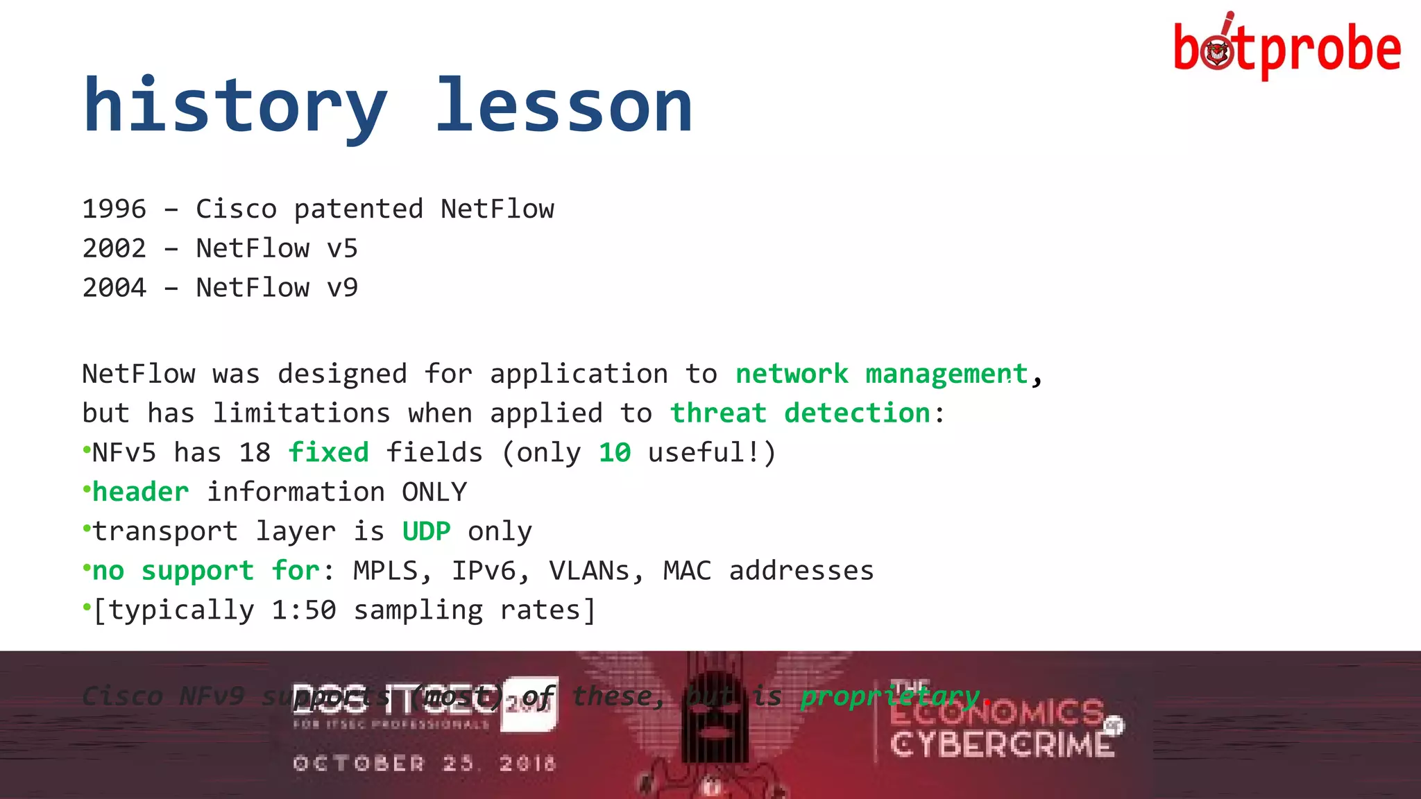 9
history lesson
1996 – Cisco patented NetFlow
2002 – NetFlow v5
2004 – NetFlow v9
NetFlow was designed for application to network management,
but has limitations when applied to threat detection:
•NFv5 has 18 fixed fields (only 10 useful!)
•header information ONLY
•transport layer is UDP only
•no support for: MPLS, IPv6, VLANs, MAC addresses
•[typically 1:50 sampling rates]
Cisco NFv9 supports (most) of these, but is proprietary.
9
 