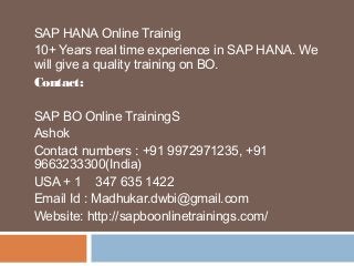 SAP HANA Online Trainig
10+ Years real time experience in SAP HANA. We
will give a quality training on BO.
Contact:
SAP BO Online TrainingS
Ashok
Contact numbers : +91 9972971235, +91
9663233300(India)
USA + 1 347 635 1422
Email Id : Madhukar.dwbi@gmail.com
Website: http://sapboonlinetrainings.com/
 