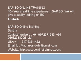 SAP BO ONLINE TRAINING
10+ Years real time experience in SAP BO. We will
give a quality training on BO
Contact:
SAP BO Online Training
Saritha
Contact numbers : +91 9972971235, +91
9663233300(India)
USA + 1 347 635 1422
Email Id : Madhukar.dwbi@gmail.com
Website: http://sapboonlinetrainings.com/
 