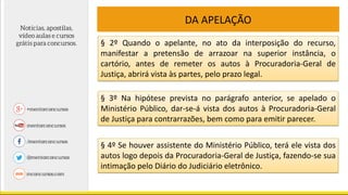 DA APELAÇÃO
§ 2º Quando o apelante, no ato da interposição do recurso,
manifestar a pretensão de arrazoar na superior instância, o
cartório, antes de remeter os autos à Procuradoria-Geral de
Justiça, abrirá vista às partes, pelo prazo legal.
§ 3º Na hipótese prevista no parágrafo anterior, se apelado o
Ministério Público, dar-se-á vista dos autos à Procuradoria-Geral
de Justiça para contrarrazões, bem como para emitir parecer.
§ 4º Se houver assistente do Ministério Público, terá ele vista dos
autos logo depois da Procuradoria-Geral de Justiça, fazendo-se sua
intimação pelo Diário do Judiciário eletrônico.
 