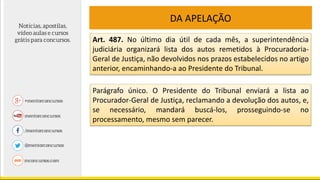 DA APELAÇÃO
Art. 487. No último dia útil de cada mês, a superintendência
judiciária organizará lista dos autos remetidos à Procuradoria-
Geral de Justiça, não devolvidos nos prazos estabelecidos no artigo
anterior, encaminhando-a ao Presidente do Tribunal.
Parágrafo único. O Presidente do Tribunal enviará a lista ao
Procurador-Geral de Justiça, reclamando a devolução dos autos, e,
se necessário, mandará buscá-los, prosseguindo-se no
processamento, mesmo sem parecer.
 