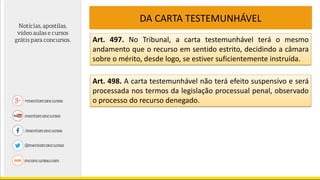 DA CARTA TESTEMUNHÁVEL
Art. 497. No Tribunal, a carta testemunhável terá o mesmo
andamento que o recurso em sentido estrito, decidindo a câmara
sobre o mérito, desde logo, se estiver suficientemente instruída.
Art. 498. A carta testemunhável não terá efeito suspensivo e será
processada nos termos da legislação processual penal, observado
o processo do recurso denegado.
 