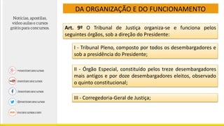 DA ORGANIZAÇÃO E DO FUNCIONAMENTO
Art. 9º O Tribunal de Justiça organiza-se e funciona pelos
seguintes órgãos, sob a direção do Presidente:
I - Tribunal Pleno, composto por todos os desembargadores e
sob a presidência do Presidente;
II - Órgão Especial, constituído pelos treze desembargadores
mais antigos e por doze desembargadores eleitos, observado
o quinto constitucional;
III - Corregedoria-Geral de Justiça;
 