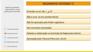 REGIMENTO INTERNO TJ
Previsão no art. 96, I , a, CF
Não é uma lei (no sentido literal)
Não foi aprovado pelo Poder Legislativo
Ato normativo (resolução)
Debates e elaboração na Comissão de Regimento Interno
Aprovação pelo Tribunal Pleno (art. 25,IV)
 