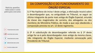 DA COMPOSIÇÃO E DO FUNCIONAMENTO DO
ÓRGÃO ESPECIAL
§ 1º Na hipótese do inciso I deste artigo, a efetivação recairá sobre
o desembargador que, na antiguidade no Tribunal, se seguir ao
último integrante da parte mais antiga do Órgão Especial, oriundo
da classe dos magistrados de carreira, dos advogados ou dos
membros do Ministério Público, de modo a que seja obedecida a
composição prevista no art. 12 deste regimento.
§ 2º A substituição do desembargador referido no § 1º deste
artigo far-se-á pelo desembargador mais antigo da mesma classe,
não integrante do Órgão Especial, mediante convocação pelo
Presidente do Tribunal.
 