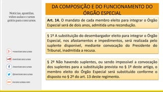 DA COMPOSIÇÃO E DO FUNCIONAMENTO DO
ÓRGÃO ESPECIAL
Art. 14. O mandato de cada membro eleito para integrar o Órgão
Especial será de dois anos, admitida uma recondução.
§ 1º A substituição do desembargador eleito para integrar o Órgão
Especial, nos afastamentos e impedimentos, será realizada pelo
suplente disponível, mediante convocação do Presidente do
Tribunal, inadmitida a recusa.
§ 2º Não havendo suplentes, ou sendo impossível a convocação
dos suplentes para a substituição prevista no § 1º deste artigo, o
membro eleito do Órgão Especial será substituído conforme o
disposto no § 2º do art. 13 deste regimento.
 