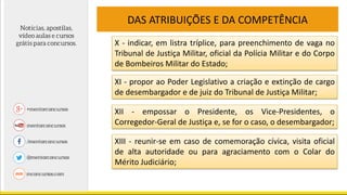 DAS ATRIBUIÇÕES E DA COMPETÊNCIA
X - indicar, em listra tríplice, para preenchimento de vaga no
Tribunal de Justiça Militar, oficial da Polícia Militar e do Corpo
de Bombeiros Militar do Estado;
XI - propor ao Poder Legislativo a criação e extinção de cargo
de desembargador e de juiz do Tribunal de Justiça Militar;
XII - empossar o Presidente, os Vice-Presidentes, o
Corregedor-Geral de Justiça e, se for o caso, o desembargador;
XIII - reunir-se em caso de comemoração cívica, visita oficial
de alta autoridade ou para agraciamento com o Colar do
Mérito Judiciário;
 