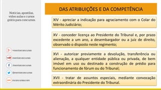 DAS ATRIBUIÇÕES E DA COMPETÊNCIA
XIV - apreciar a indicação para agraciamento com o Colar do
Mérito Judiciário;
XV - conceder licença ao Presidente do Tribunal e, por prazo
excedente a um ano, a desembargador ou a juiz de direito,
observado o disposto neste regimento;
XVI - autorizar previamente a devolução, transferência ou
alienação, a qualquer entidade pública ou privada, de bem
imóvel em uso ou destinado a construção de prédio para
funcionamento de fórum ou do Tribunal;
XVII - tratar de assuntos especiais, mediante convocação
extraordinária do Presidente do Tribunal.
 