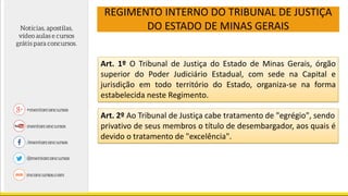 REGIMENTO INTERNO DO TRIBUNAL DE JUSTIÇA
DO ESTADO DE MINAS GERAIS
Art. 1º O Tribunal de Justiça do Estado de Minas Gerais, órgão
superior do Poder Judiciário Estadual, com sede na Capital e
jurisdição em todo território do Estado, organiza-se na forma
estabelecida neste Regimento.
Art. 2º Ao Tribunal de Justiça cabe tratamento de "egrégio", sendo
privativo de seus membros o título de desembargador, aos quais é
devido o tratamento de "excelência".
 